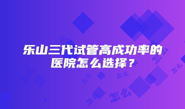 乐山三代试管高成功率的医院怎么选择？