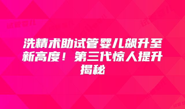 洗精术助试管婴儿飙升至新高度！第三代惊人提升揭秘
