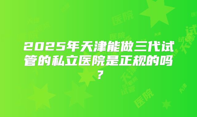 2025年天津能做三代试管的私立医院是正规的吗?