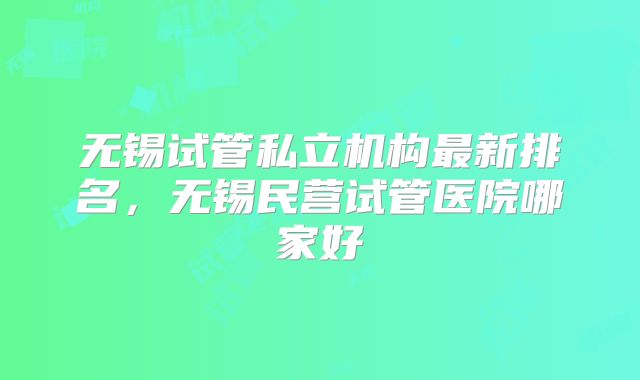 无锡试管私立机构最新排名，无锡民营试管医院哪家好