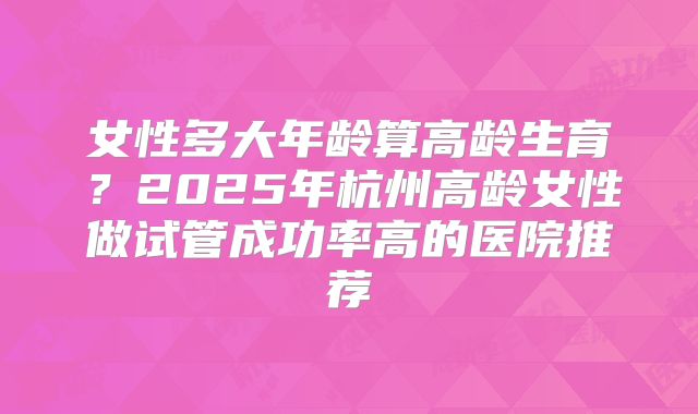 女性多大年龄算高龄生育？2025年杭州高龄女性做试管成功率高的医院推荐