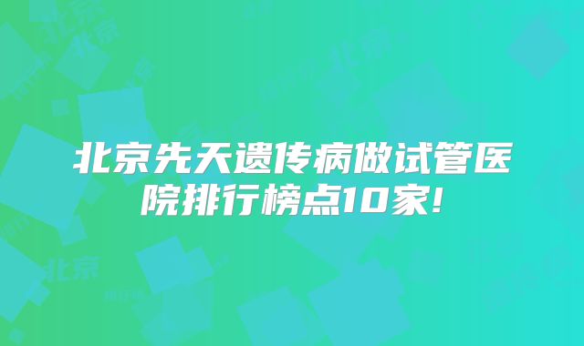 北京先天遗传病做试管医院排行榜点10家!