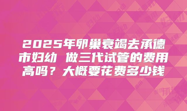 2025年卵巢衰竭去承德市妇幼 做三代试管的费用高吗？大概要花费多少钱