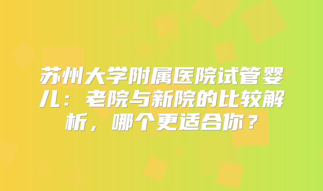 苏州大学附属医院试管婴儿：老院与新院的比较解析，哪个更适合你？