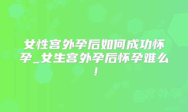 女性宫外孕后如何成功怀孕_女生宫外孕后怀孕难么！