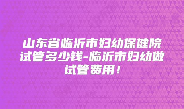 山东省临沂市妇幼保健院试管多少钱-临沂市妇幼做试管费用！