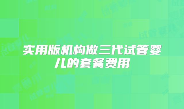实用版机构做三代试管婴儿的套餐费用