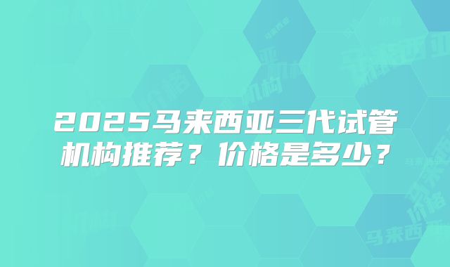 2025马来西亚三代试管机构推荐？价格是多少？