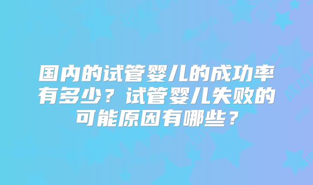 国内的试管婴儿的成功率有多少？试管婴儿失败的可能原因有哪些？