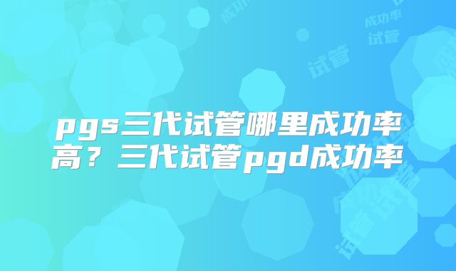 pgs三代试管哪里成功率高？三代试管pgd成功率