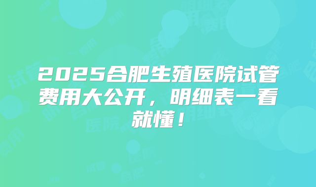 2025合肥生殖医院试管费用大公开，明细表一看就懂！