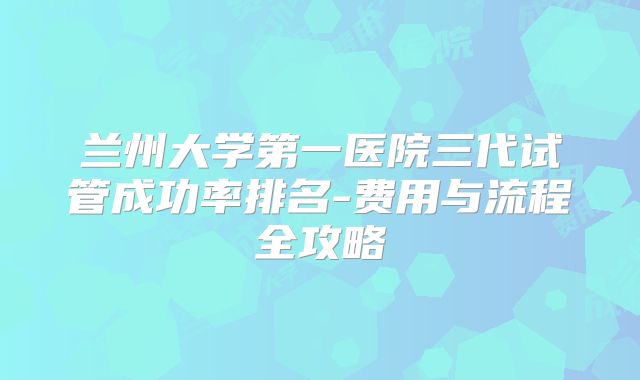 兰州大学第一医院三代试管成功率排名-费用与流程全攻略