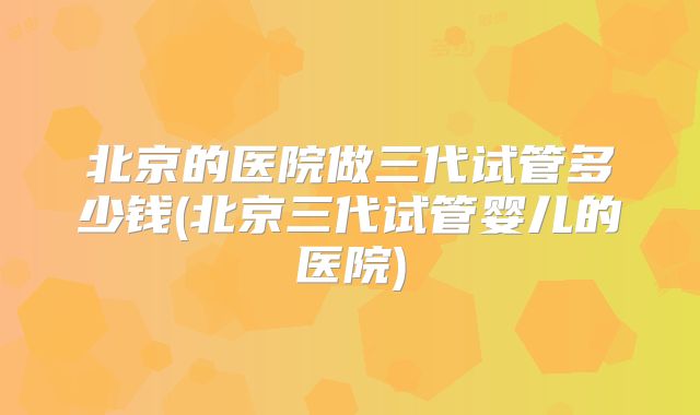 北京的医院做三代试管多少钱(北京三代试管婴儿的医院)