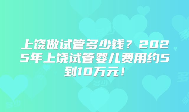 上饶做试管多少钱?2025年上饶试管婴儿费用约5到10万元!