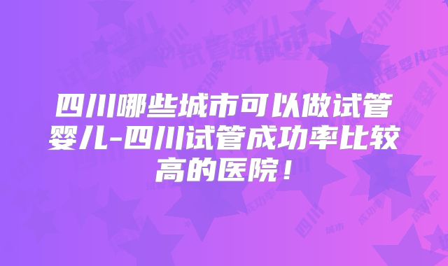 四川哪些城市可以做试管婴儿-四川试管成功率比较高的医院！