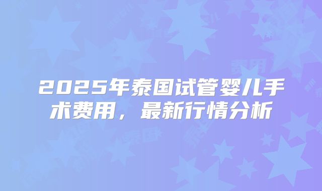 2025年泰国试管婴儿手术费用，最新行情分析