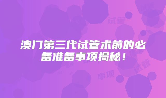 澳门第三代试管术前的必备准备事项揭秘！