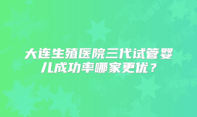 大连生殖医院三代试管婴儿成功率哪家更优？