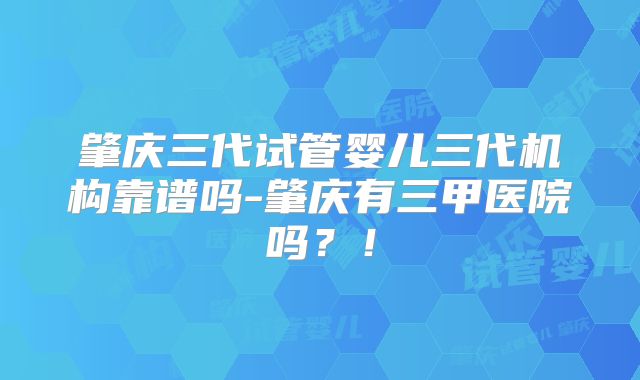 肇庆三代试管婴儿三代机构靠谱吗-肇庆有三甲医院吗？！