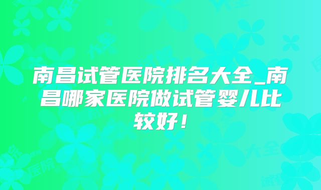 南昌试管医院排名大全_南昌哪家医院做试管婴儿比较好！