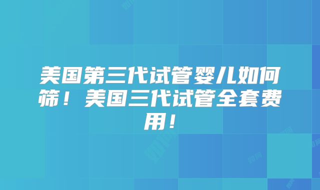 美国第三代试管婴儿如何筛！美国三代试管全套费用！