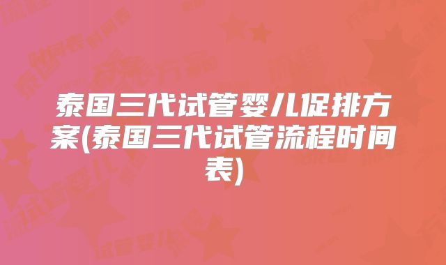 泰国三代试管婴儿促排方案(泰国三代试管流程时间表)