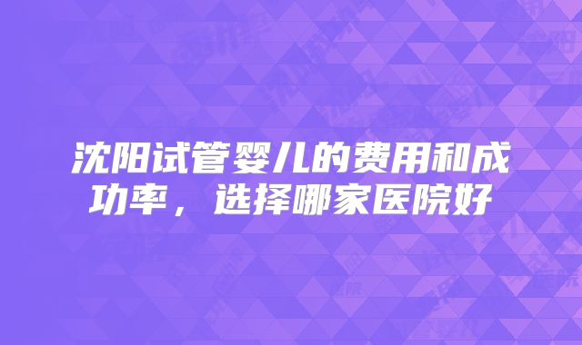 沈阳试管婴儿的费用和成功率，选择哪家医院好