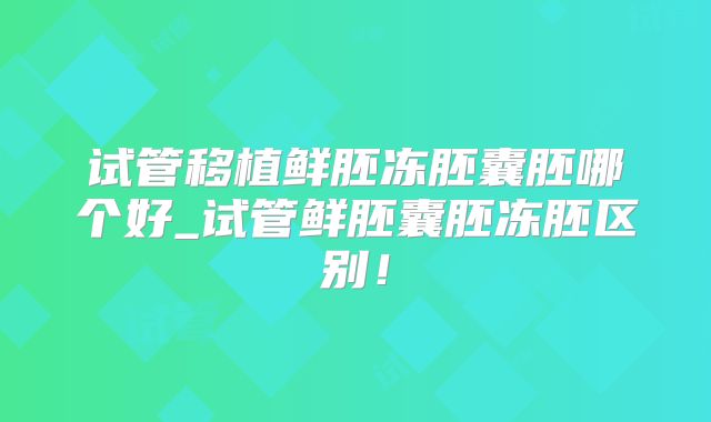 试管移植鲜胚冻胚囊胚哪个好_试管鲜胚囊胚冻胚区别！