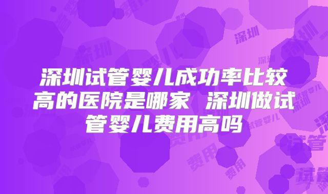 深圳试管婴儿成功率比较高的医院是哪家 深圳做试管婴儿费用高吗