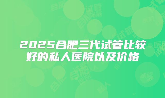 2025合肥三代试管比较好的私人医院以及价格