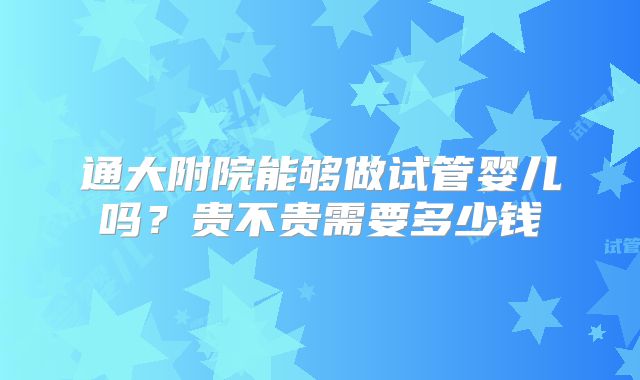 通大附院能够做试管婴儿吗?贵不贵需要多少钱