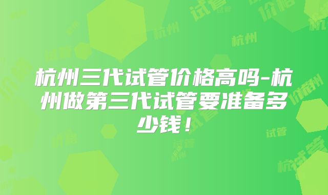 杭州三代试管价格高吗-杭州做第三代试管要准备多少钱！