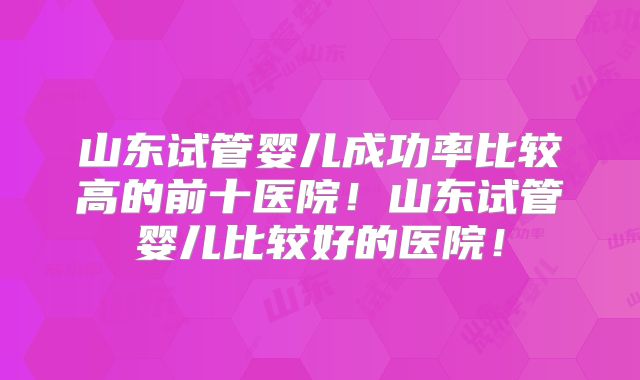 山东试管婴儿成功率比较高的前十医院!山东试管婴儿比较好的医院!