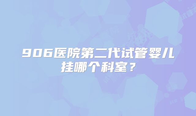 906医院第二代试管婴儿挂哪个科室？