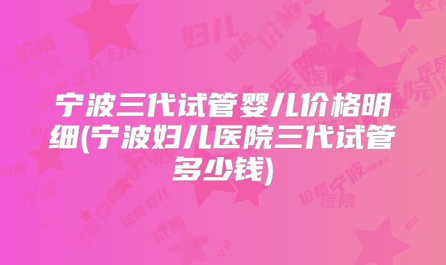 宁波三代试管婴儿价格明细(宁波妇儿医院三代试管多少钱)