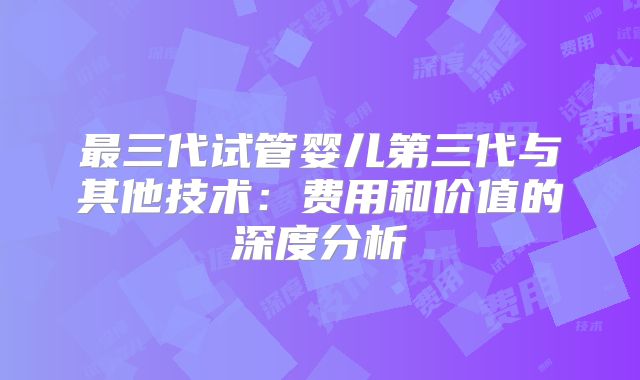 最三代试管婴儿第三代与其他技术：费用和价值的深度分析