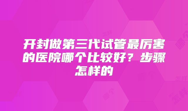 开封做第三代试管最厉害的医院哪个比较好?步骤怎样的
