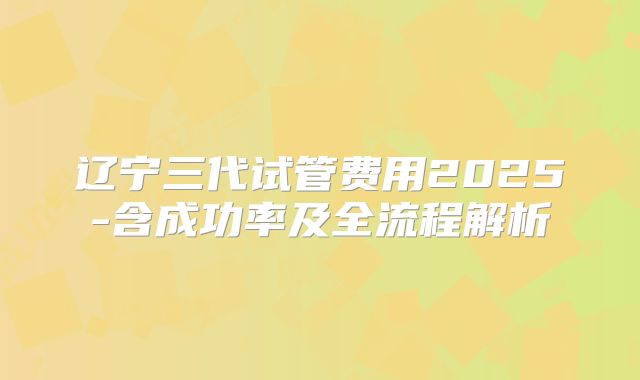 辽宁三代试管费用2025-含成功率及全流程解析