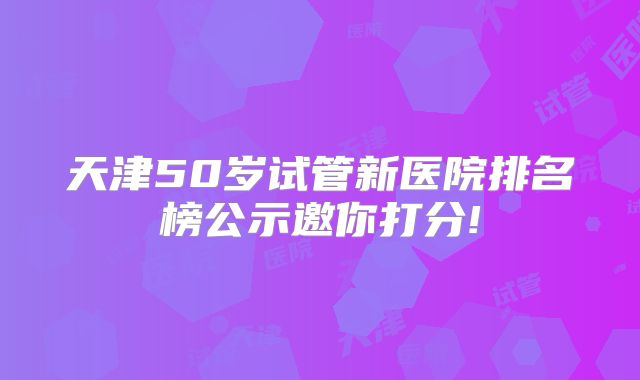天津50岁试管新医院排名榜公示邀你打分!