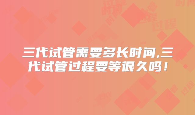 三代试管需要多长时间,三代试管过程要等很久吗！