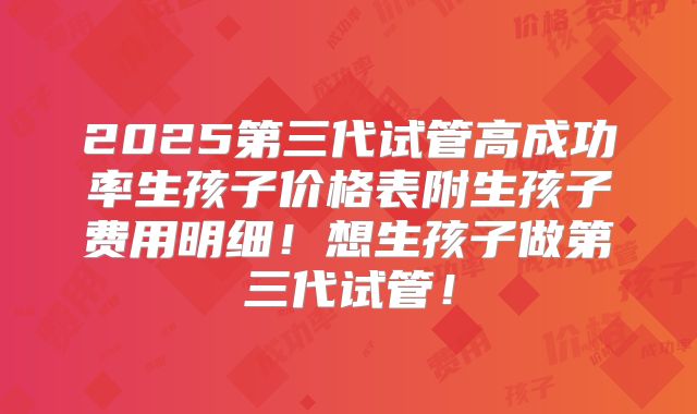 2025第三代试管高成功率生孩子价格表附生孩子费用明细!想生孩子做第三代试管!