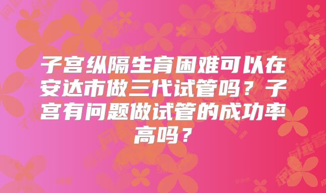 子宫纵隔生育困难可以在安达市做三代试管吗?子宫有问题做试管的成功率高吗?