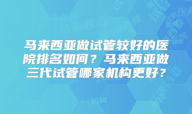 马来西亚做试管较好的医院排名如何?马来西亚做三代试管哪家机构更好?