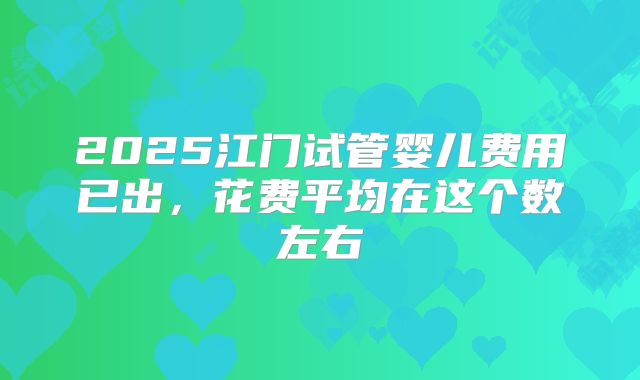 2025江门试管婴儿费用已出，花费平均在这个数左右