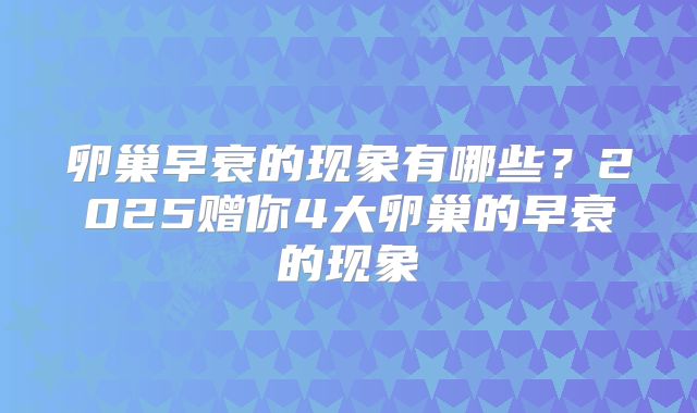 卵巢早衰的现象有哪些？2025赠你4大卵巢的早衰的现象