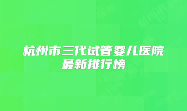 杭州市三代试管婴儿医院最新排行榜