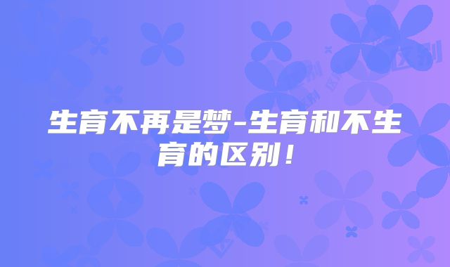 生育不再是梦-生育和不生育的区别！