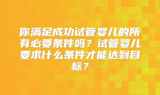 你满足成功试管婴儿的所有必要条件吗？试管婴儿要求什么条件才能达到目标？
