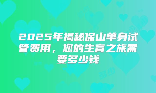 2025年揭秘保山单身试管费用，您的生育之旅需要多少钱