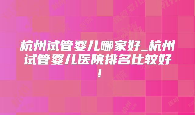 杭州试管婴儿哪家好_杭州试管婴儿医院排名比较好！